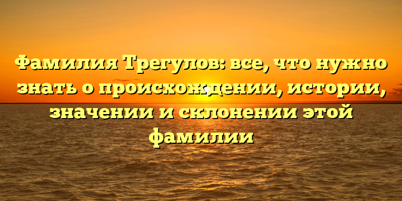 Фамилия Трегулов: все, что нужно знать о происхождении, истории, значении и склонении этой фамилии