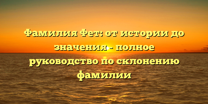 Фамилия Фет: от истории до значения - полное руководство по склонению фамилии