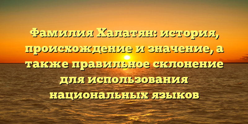 Фамилия Халатян: история, происхождение и значение, а также правильное склонение для использования национальных языков