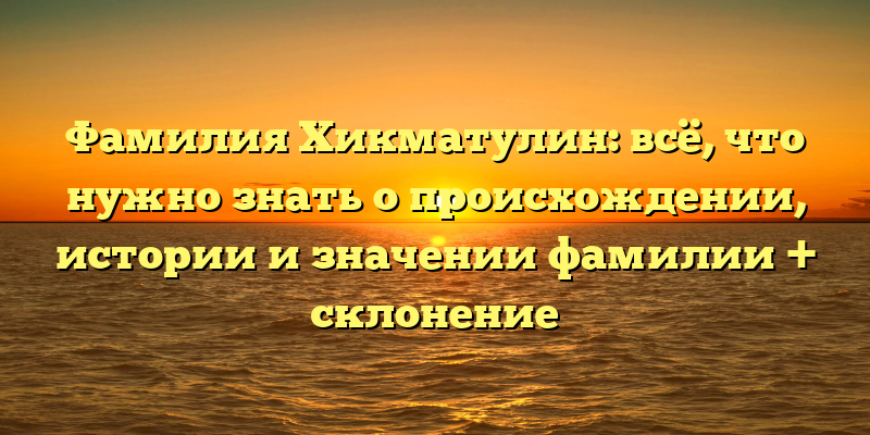 Фамилия Хикматулин: всё, что нужно знать о происхождении, истории и значении фамилии + склонение