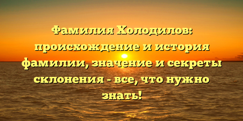 Фамилия Холодилов: происхождение и история фамилии, значение и секреты склонения - все, что нужно знать!