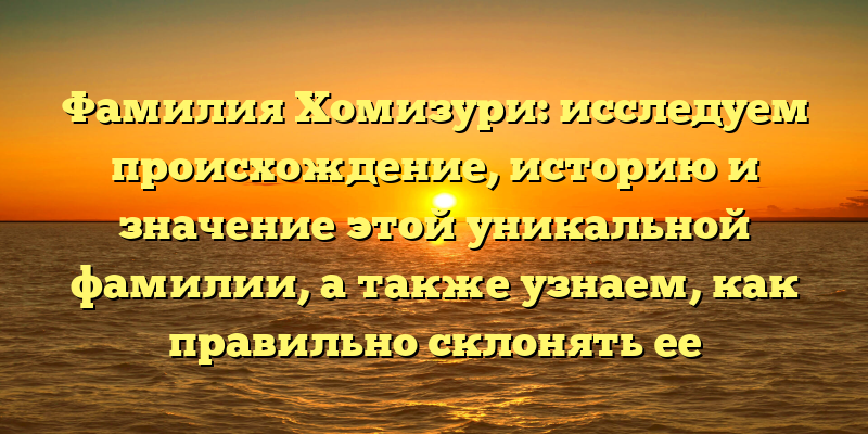 Фамилия Хомизури: исследуем происхождение, историю и значение этой уникальной фамилии, а также узнаем, как правильно склонять ее