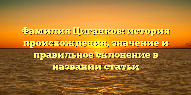 Фамилия Циганков: история происхождения, значение и правильное склонение в названии статьи