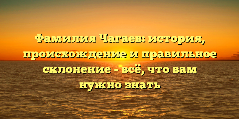 Фамилия Чагаев: история, происхождение и правильное склонение - всё, что вам нужно знать