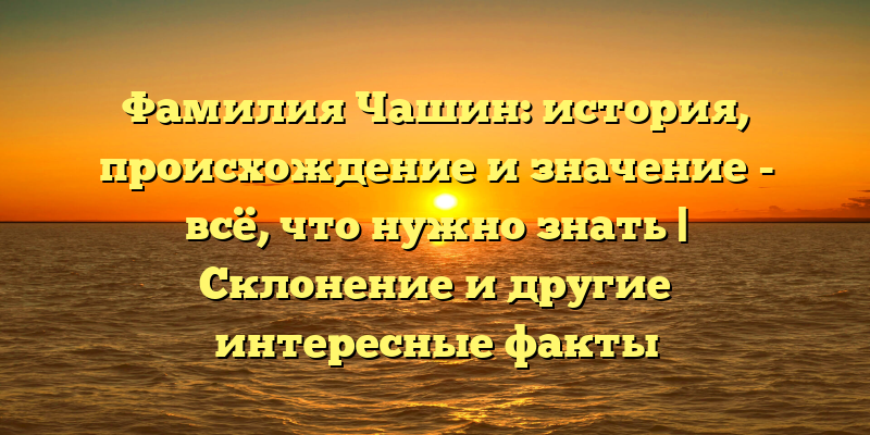 Фамилия Чашин: история, происхождение и значение - всё, что нужно знать | Склонение и другие интересные факты