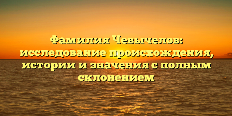 Фамилия Чевычелов: исследование происхождения, истории и значения с полным склонением