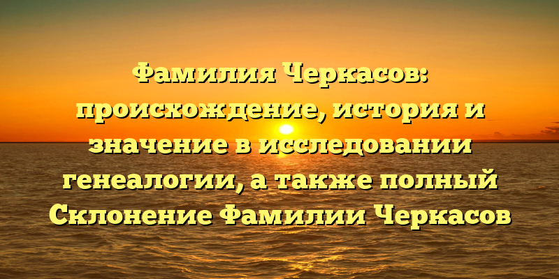 Фамилия Черкасов: происхождение, история и значение в исследовании генеалогии, а также полный Склонение Фамилии Черкасов