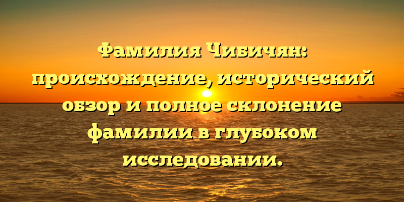 Фамилия Чибичян: происхождение, исторический обзор и полное склонение фамилии в глубоком исследовании.