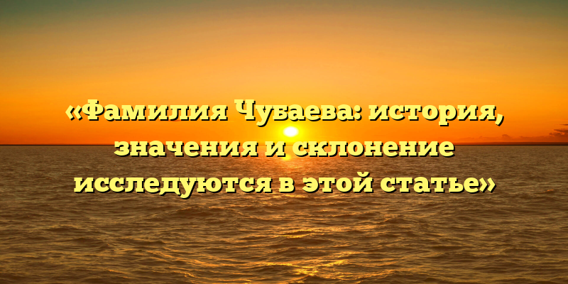 «Фамилия Чубаева: история, значения и склонение исследуются в этой статье»