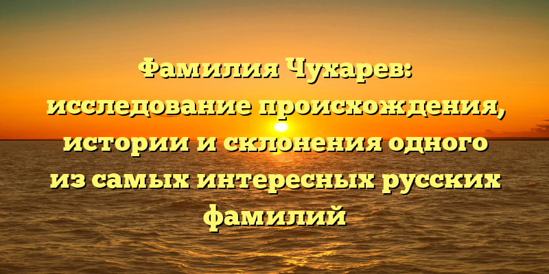 Фамилия Чухарев: исследование происхождения, истории и склонения одного из самых интересных русских фамилий