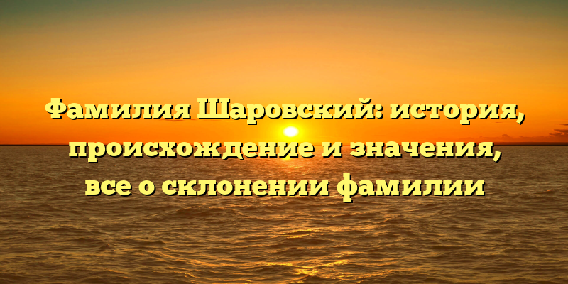 Фамилия Шаровский: история, происхождение и значения, все о склонении фамилии