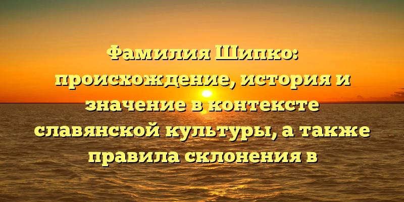 Фамилия Шипко: происхождение, история и значение в контексте славянской культуры, а также правила склонения в современном русском языке.