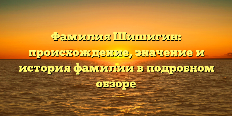 Фамилия Шишигин: происхождение, значение и история фамилии в подробном обзоре