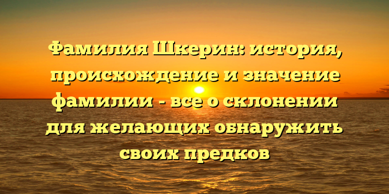 Фамилия Шкерин: история, происхождение и значение фамилии - все о склонении для желающих обнаружить своих предков