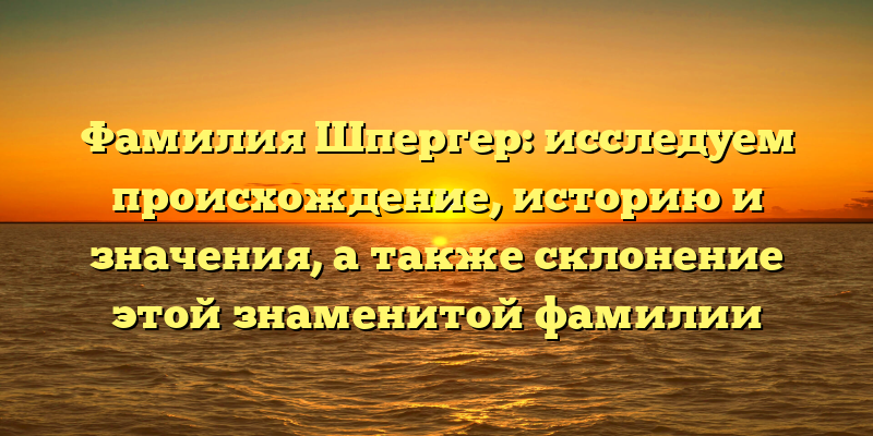 Фамилия Шпергер: исследуем происхождение, историю и значения, а также склонение этой знаменитой фамилии