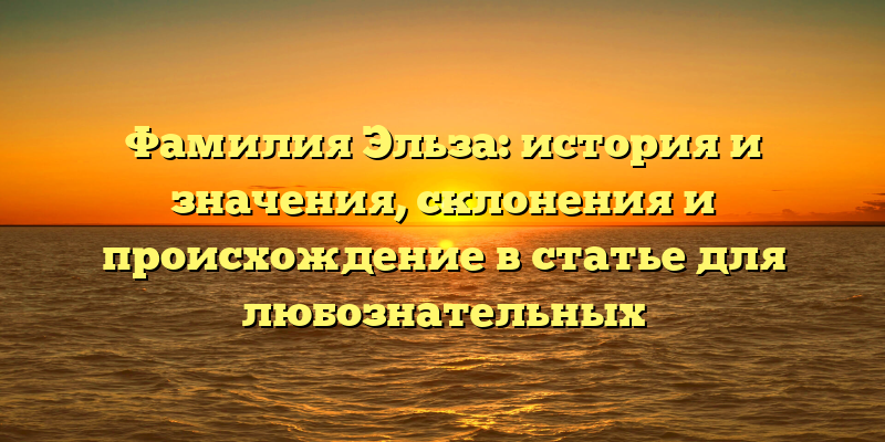 Фамилия Эльза: история и значения, склонения и происхождение в статье для любознательных