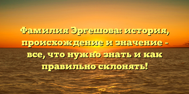 Фамилия Эргешова: история, происхождение и значение - все, что нужно знать и как правильно склонять!