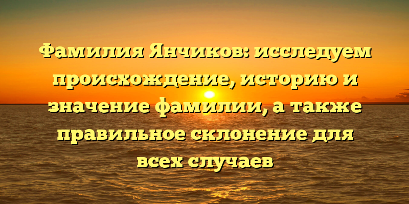 Фамилия Янчиков: исследуем происхождение, историю и значение фамилии, а также правильное склонение для всех случаев