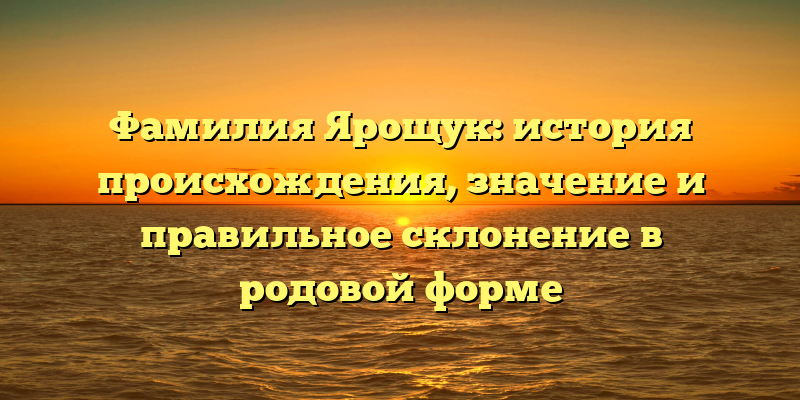 Фамилия Ярощук: история происхождения, значение и правильное склонение в родовой форме