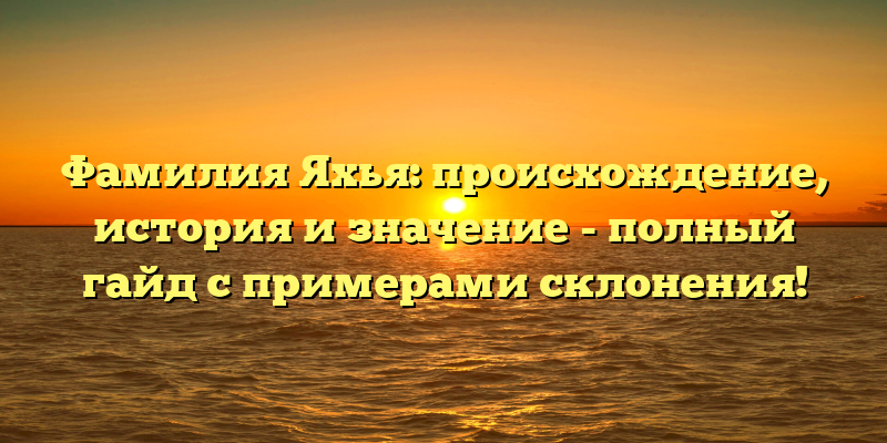 Фамилия Яхья: происхождение, история и значение - полный гайд с примерами склонения!