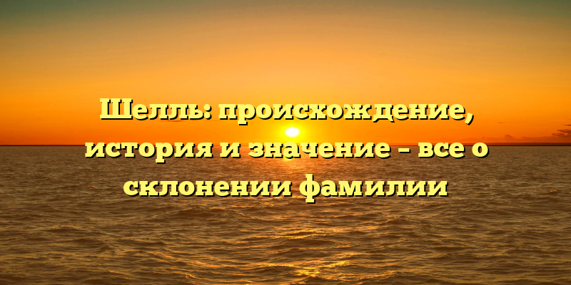 Шелль: происхождение, история и значение – все о склонении фамилии