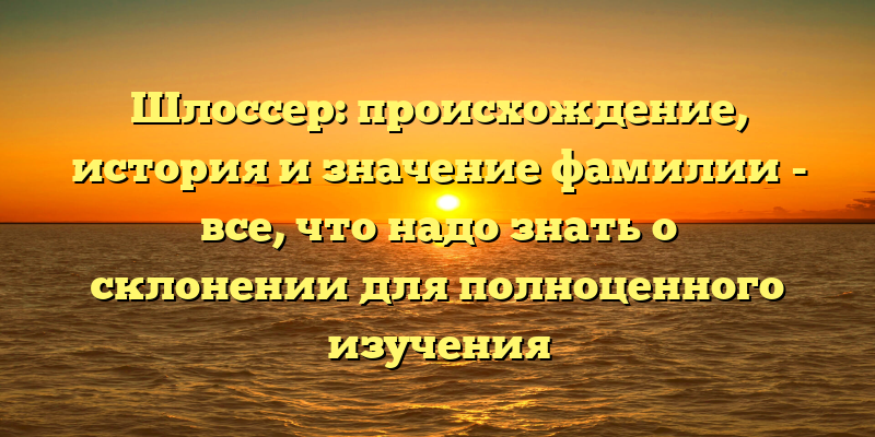 Шлоссер: происхождение, история и значение фамилии - все, что надо знать о склонении для полноценного изучения
