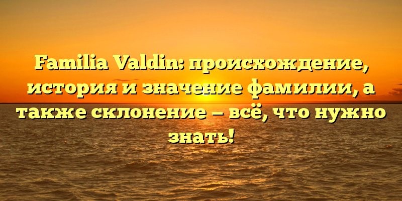 Familia Valdin: происхождение, история и значение фамилии, а также склонение — всё, что нужно знать!