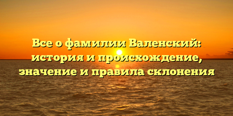 Все о фамилии Валенский: история и происхождение, значение и правила склонения