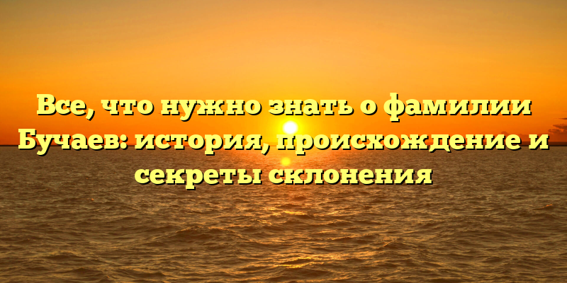 Все, что нужно знать о фамилии Бучаев: история, происхождение и секреты склонения