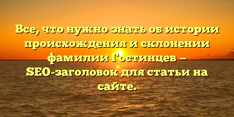 Все, что нужно знать об истории происхождения и склонении фамилии Гостинцев — SEO-заголовок для статьи на сайте.