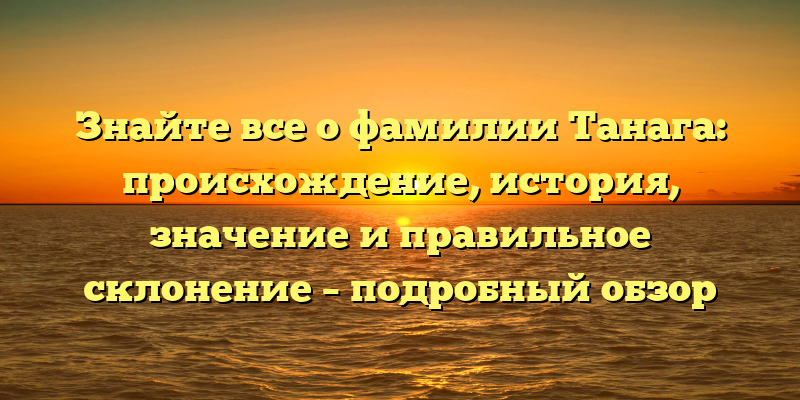 Знайте все о фамилии Танага: происхождение, история, значение и правильное склонение – подробный обзор