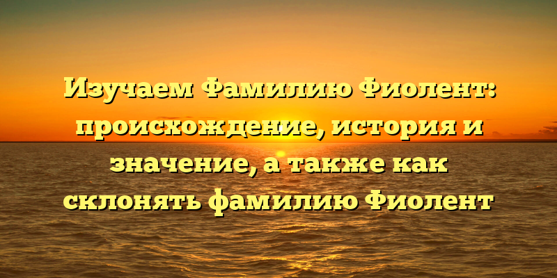 Изучаем Фамилию Фиолент: происхождение, история и значение, а также как склонять фамилию Фиолент