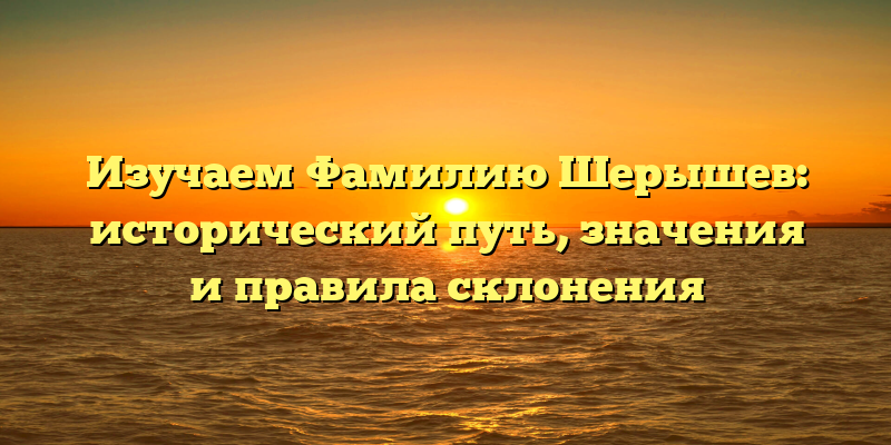 Изучаем Фамилию Шерышев: исторический путь, значения и правила склонения