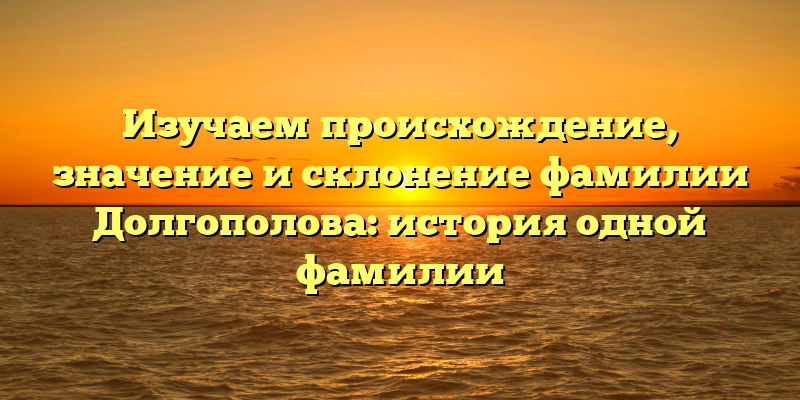 Изучаем происхождение, значение и склонение фамилии Долгополова: история одной фамилии