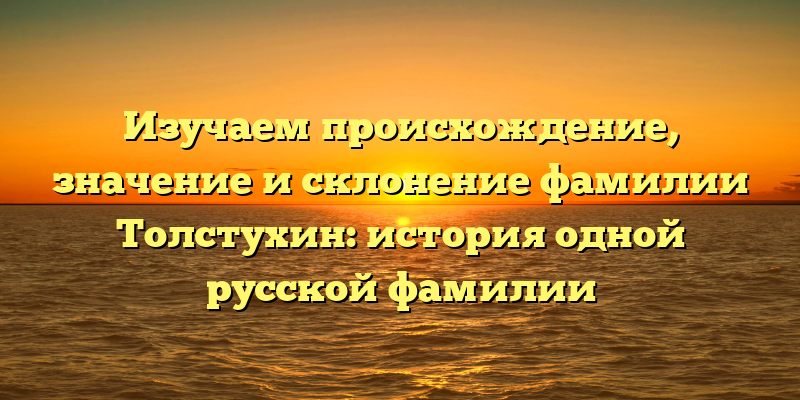 Изучаем происхождение, значение и склонение фамилии Толстухин: история одной русской фамилии