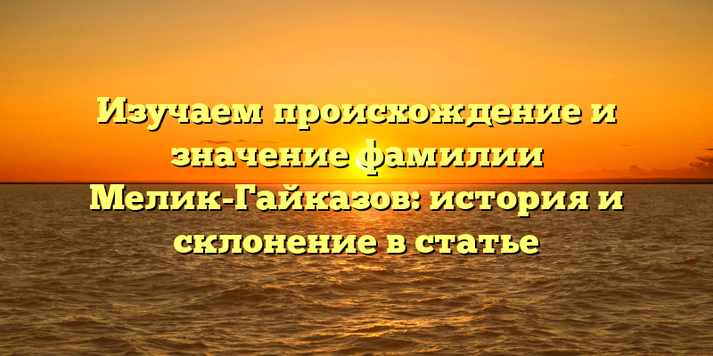 Изучаем происхождение и значение фамилии Мелик-Гайказов: история и склонение в статье