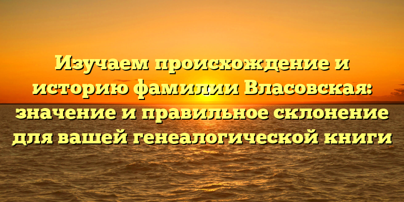 Изучаем происхождение и историю фамилии Власовская: значение и правильное склонение для вашей генеалогической книги