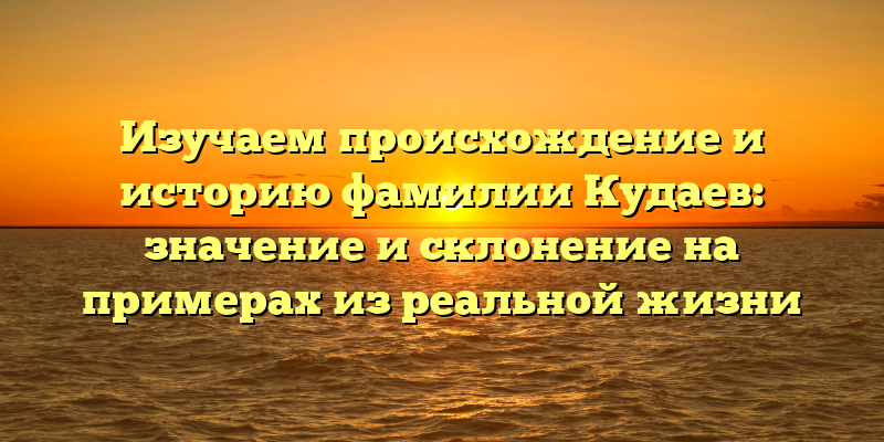 Изучаем происхождение и историю фамилии Кудаев: значение и склонение на примерах из реальной жизни