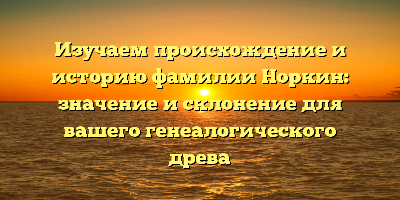 Изучаем происхождение и историю фамилии Норкин: значение и склонение для вашего генеалогического древа