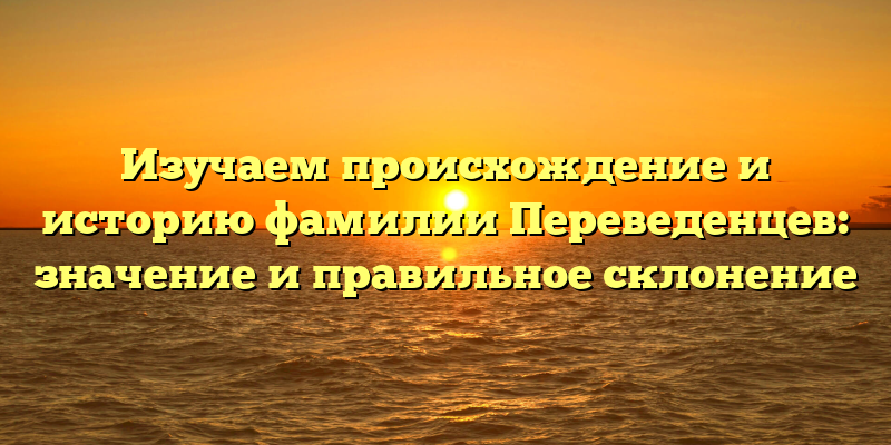 Изучаем происхождение и историю фамилии Переведенцев: значение и правильное склонение