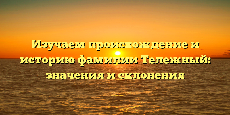 Изучаем происхождение и историю фамилии Тележный: значения и склонения