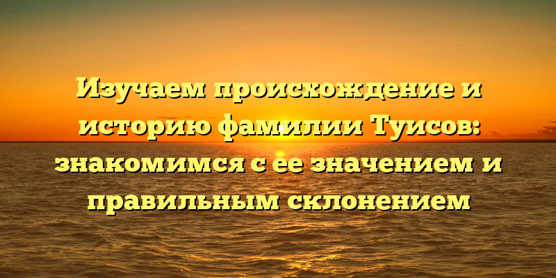 Изучаем происхождение и историю фамилии Туисов: знакомимся с ее значением и правильным склонением