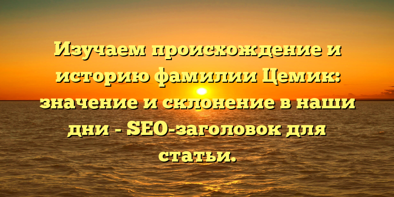 Изучаем происхождение и историю фамилии Цемик: значение и склонение в наши дни - SEO-заголовок для статьи.