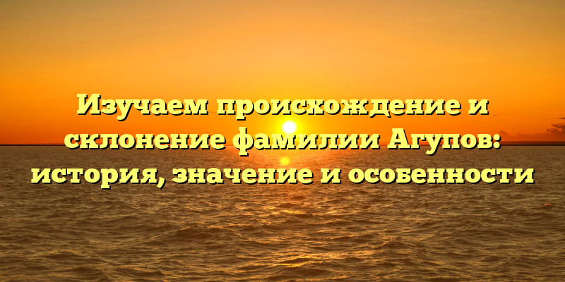Изучаем происхождение и склонение фамилии Агупов: история, значение и особенности