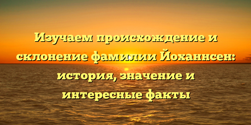 Изучаем происхождение и склонение фамилии Йоханнсен: история, значение и интересные факты