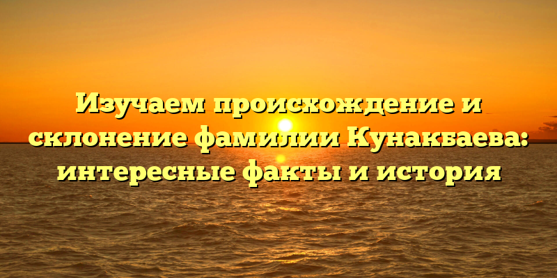 Изучаем происхождение и склонение фамилии Кунакбаева: интересные факты и история
