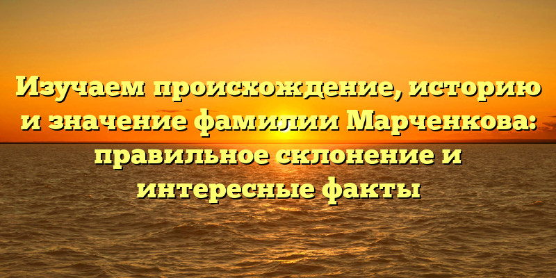 Изучаем происхождение, историю и значение фамилии Марченкова: правильное склонение и интересные факты