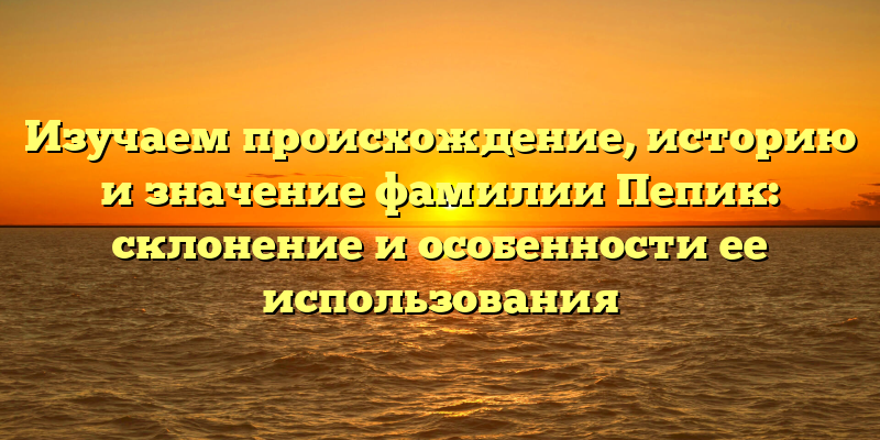 Изучаем происхождение, историю и значение фамилии Пепик: склонение и особенности ее использования