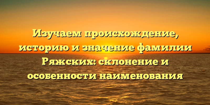 Изучаем происхождение, историю и значение фамилии Ряжских: склонение и особенности наименования