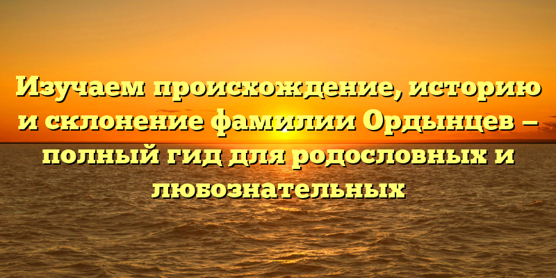 Изучаем происхождение, историю и склонение фамилии Ордынцев — полный гид для родословных и любознательных